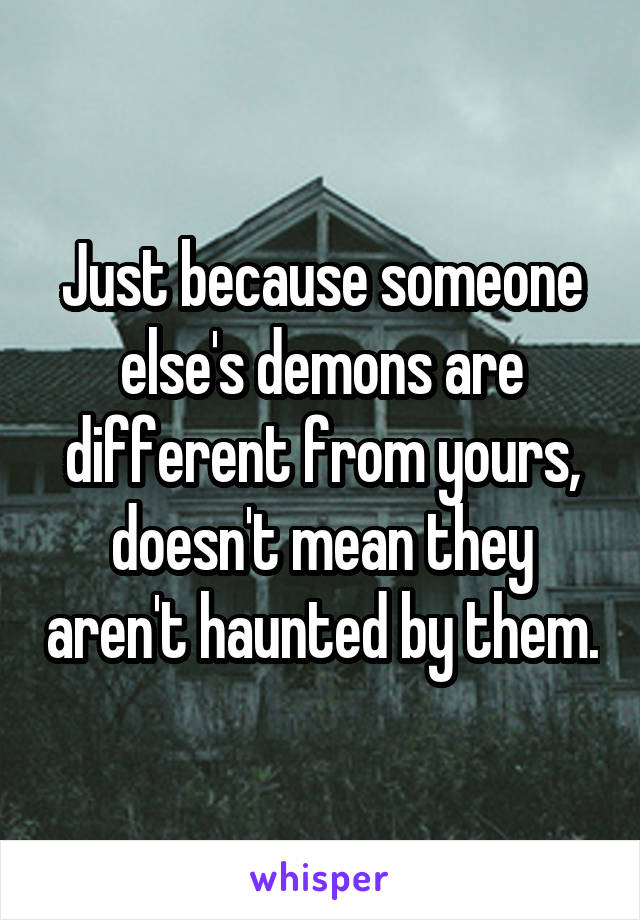 Just because someone else's demons are different from yours, doesn't mean they aren't haunted by them.