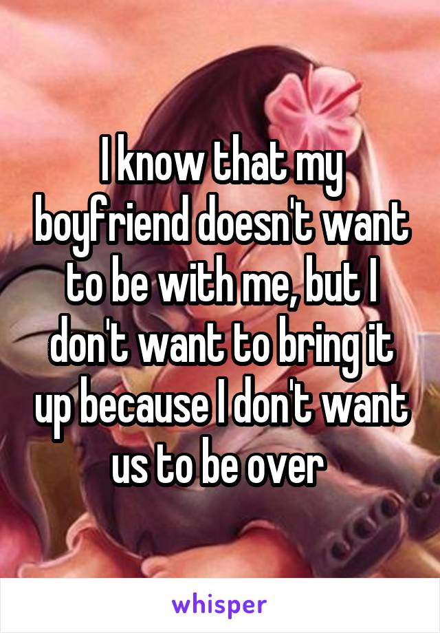 I know that my boyfriend doesn't want to be with me, but I don't want to bring it up because I don't want us to be over 