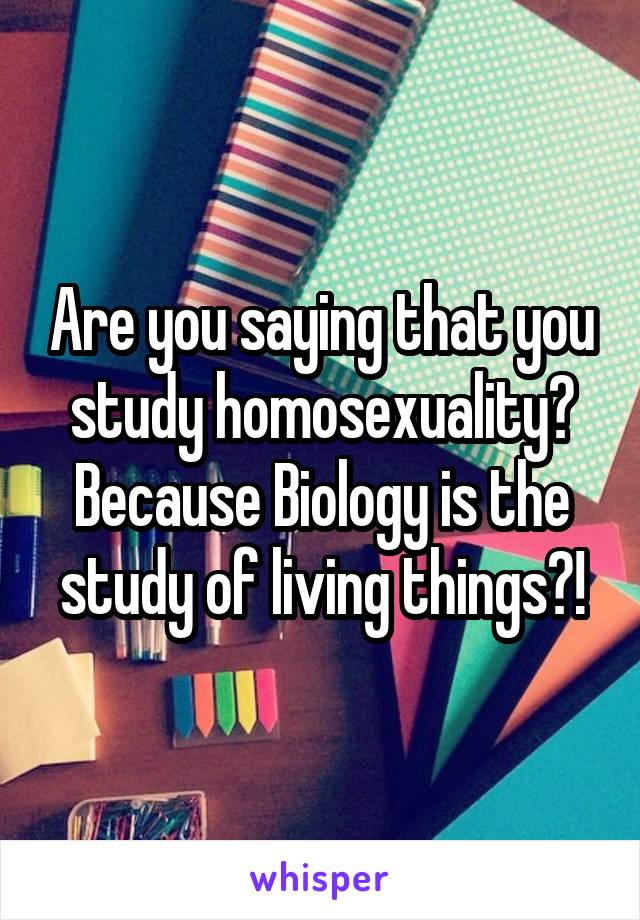 Are you saying that you study homosexuality? Because Biology is the study of living things?!