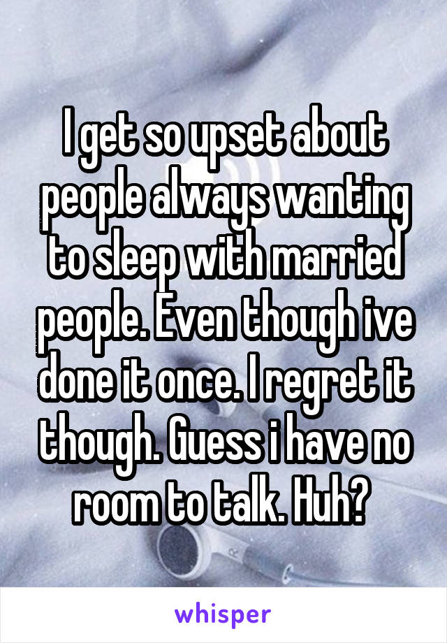 I get so upset about people always wanting to sleep with married people. Even though ive done it once. I regret it though. Guess i have no room to talk. Huh? 