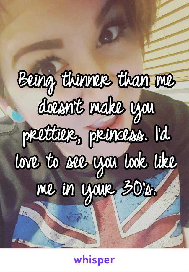 Being thinner than me doesn't make you prettier, princess. I'd love to see you look like me in your 30's.