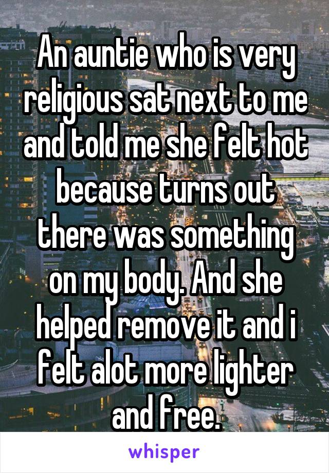 An auntie who is very religious sat next to me and told me she felt hot because turns out there was something on my body. And she helped remove it and i felt alot more lighter and free.