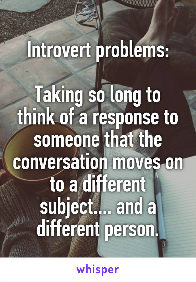 Introvert problems:

Taking so long to think of a response to someone that the conversation moves on to a different subject.... and a different person.