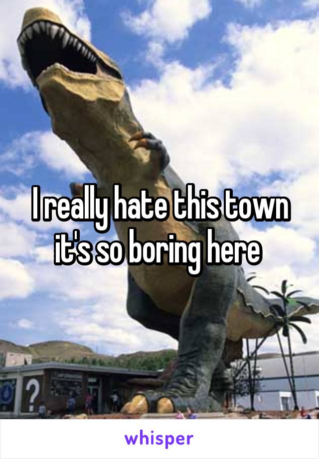 I really hate this town it's so boring here 