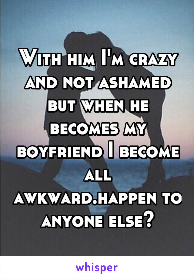 With him I'm crazy and not ashamed but when he becomes my boyfriend I become all awkward.happen to anyone else?