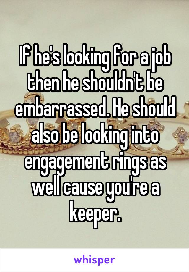 If he's looking for a job then he shouldn't be embarrassed. He should also be looking into engagement rings as well cause you're a keeper.