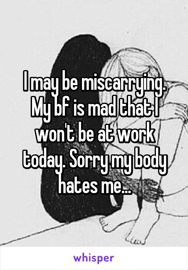 I may be miscarrying. My bf is mad that I won't be at work today. Sorry my body hates me...