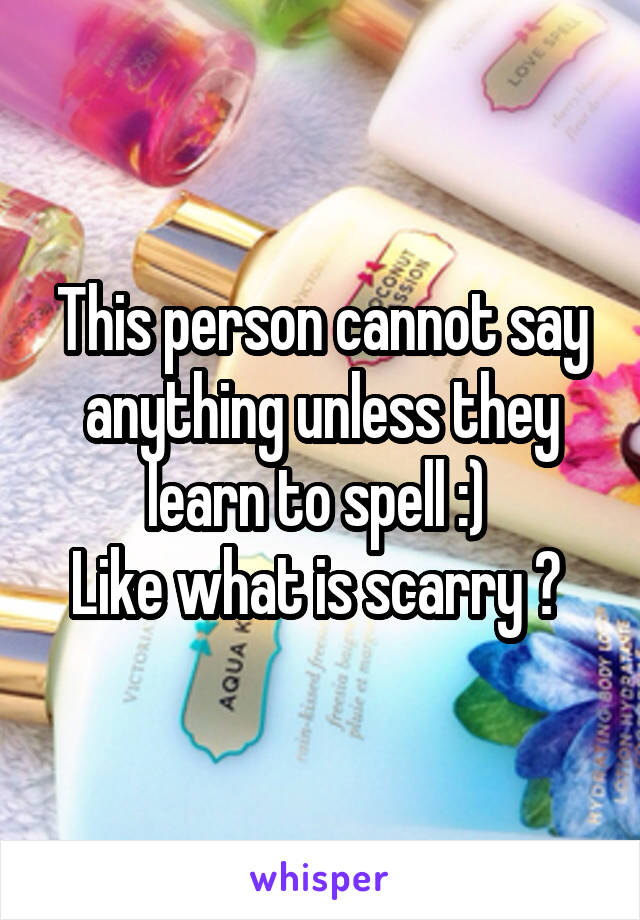 This person cannot say anything unless they learn to spell :) 
Like what is scarry ? 