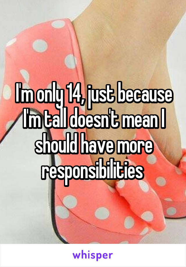 I'm only 14, just because I'm tall doesn't mean I should have more responsibilities 