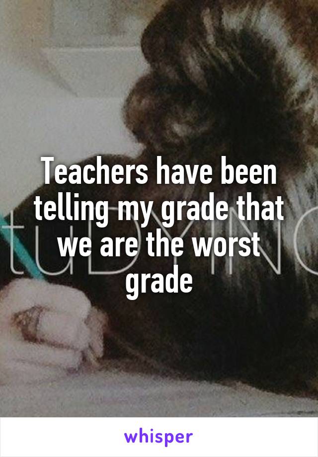 Teachers have been telling my grade that we are the worst grade