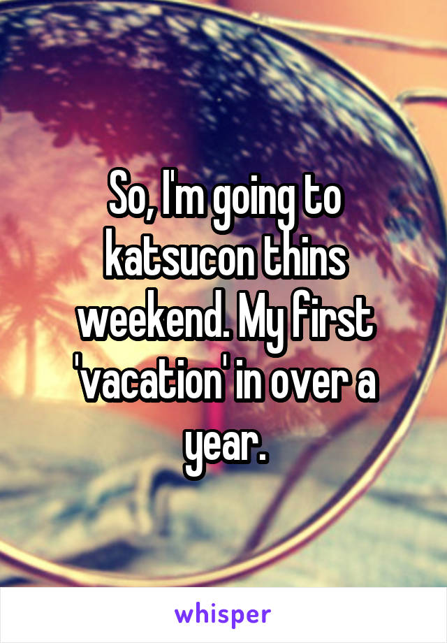 So, I'm going to katsucon thins weekend. My first 'vacation' in over a year.