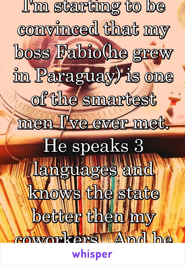 I'm starting to be convinced that my boss Fabio(he grew in Paraguay) is one of the smartest men I've ever met. He speaks 3 languages and knows the state better then my coworkers.. And he lives in PA