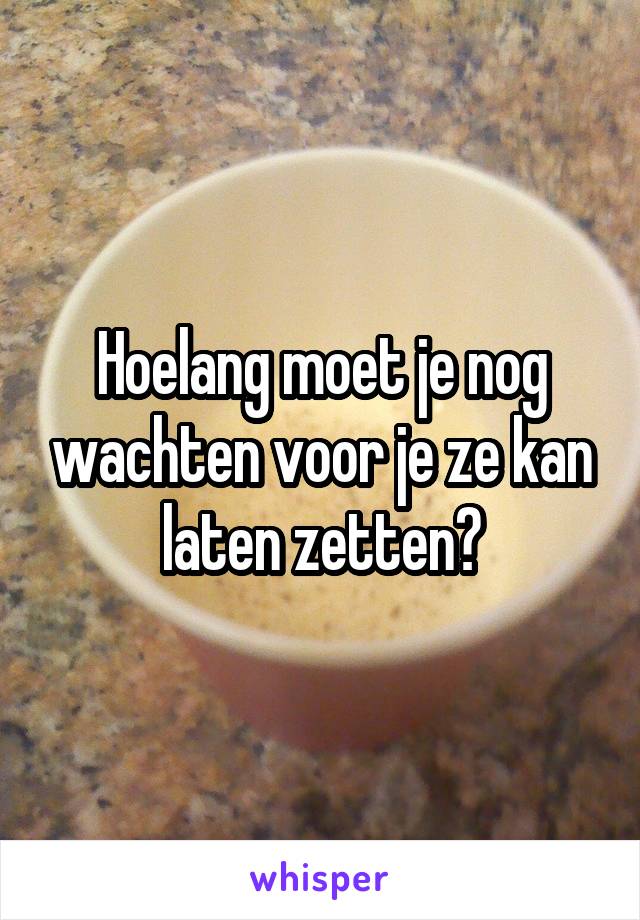 Hoelang moet je nog wachten voor je ze kan laten zetten?