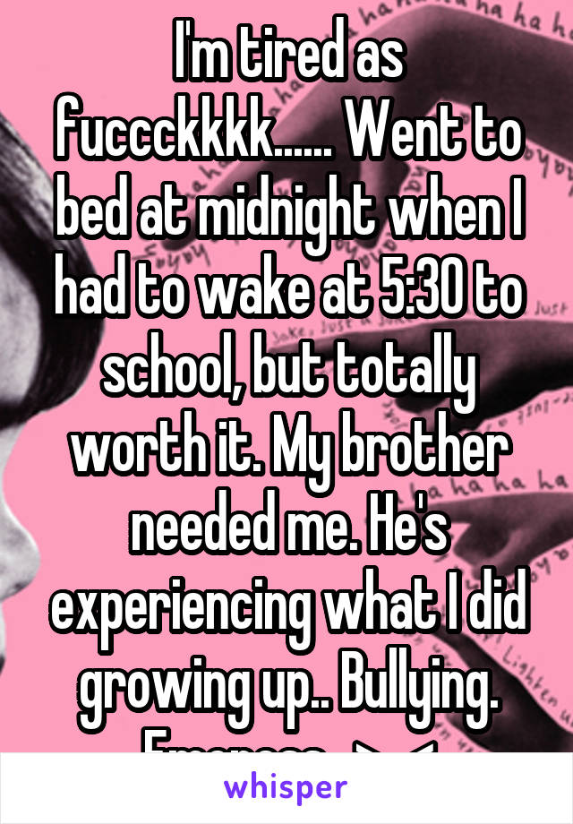 I'm tired as fuccckkkk...... Went to bed at midnight when I had to wake at 5:30 to school, but totally worth it. My brother needed me. He's experiencing what I did growing up.. Bullying. Emoness.. >_<