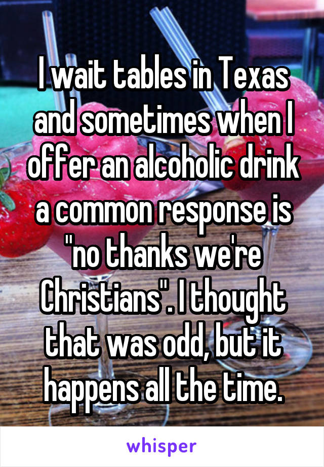 I wait tables in Texas and sometimes when I offer an alcoholic drink a common response is "no thanks we're Christians". I thought that was odd, but it happens all the time.