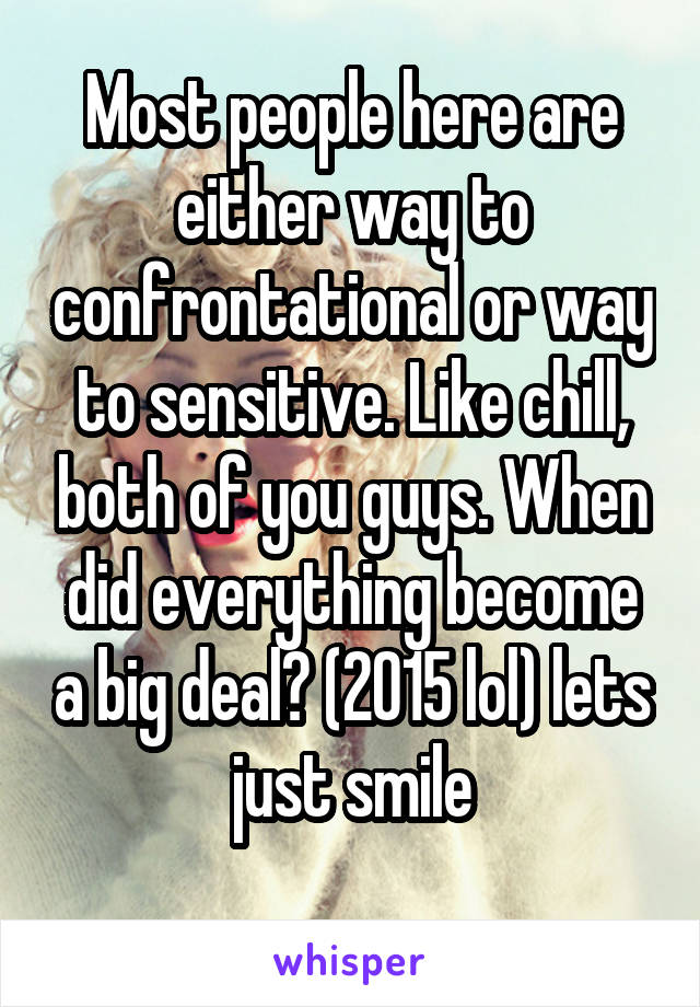 Most people here are either way to confrontational or way to sensitive. Like chill, both of you guys. When did everything become a big deal? (2015 lol) lets just smile
