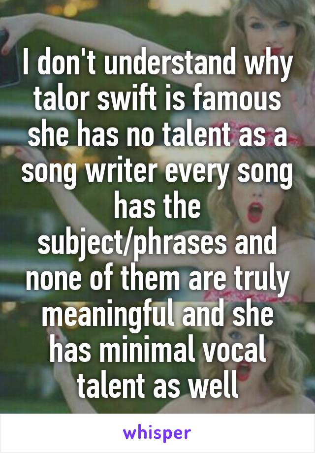 I don't understand why talor swift is famous she has no talent as a song writer every song has the subject/phrases and none of them are truly meaningful and she has minimal vocal talent as well