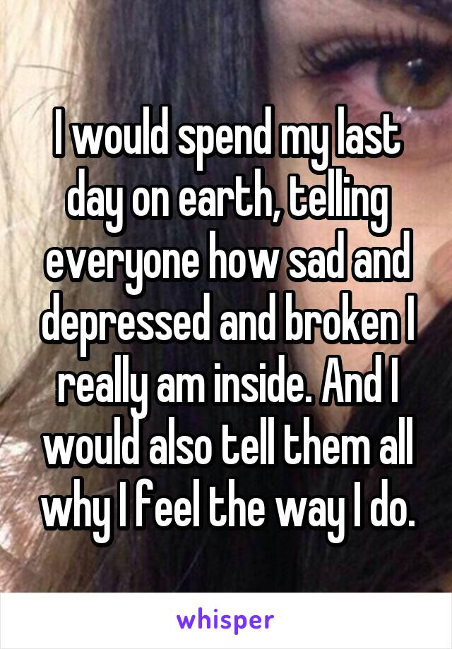 I would spend my last day on earth, telling everyone how sad and depressed and broken I really am inside. And I would also tell them all why I feel the way I do.