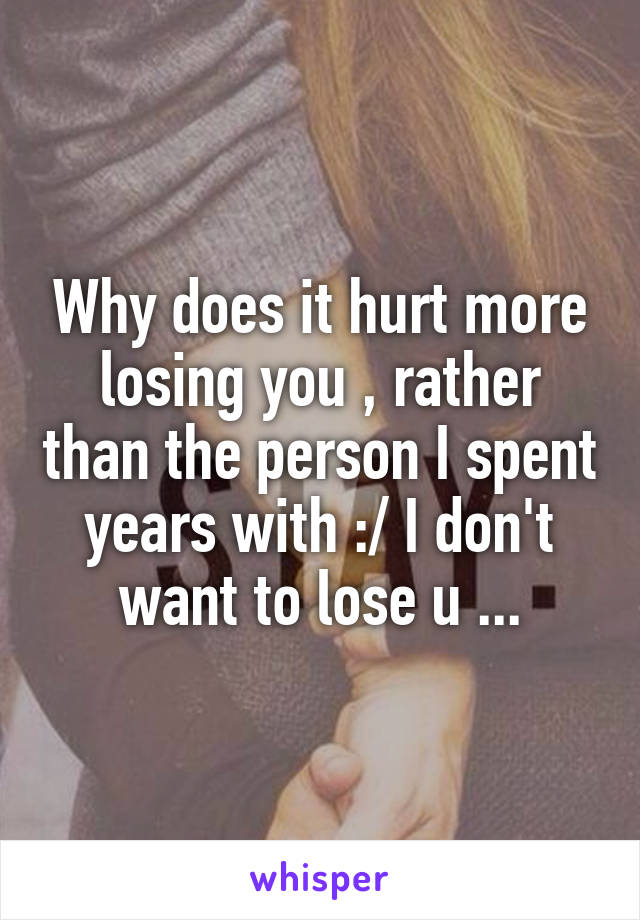 Why does it hurt more losing you , rather than the person I spent years with :/ I don't want to lose u ...