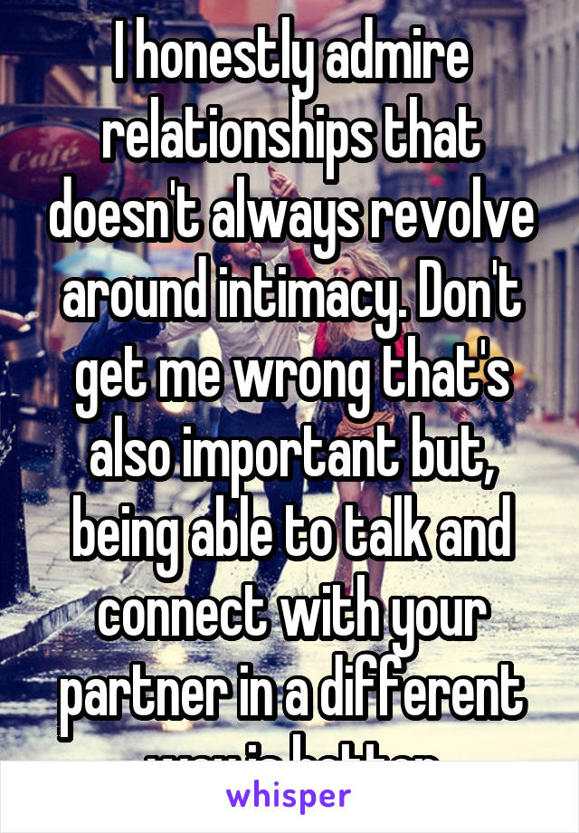 I honestly admire relationships that doesn't always revolve around intimacy. Don't get me wrong that's also important but, being able to talk and connect with your partner in a different way is better