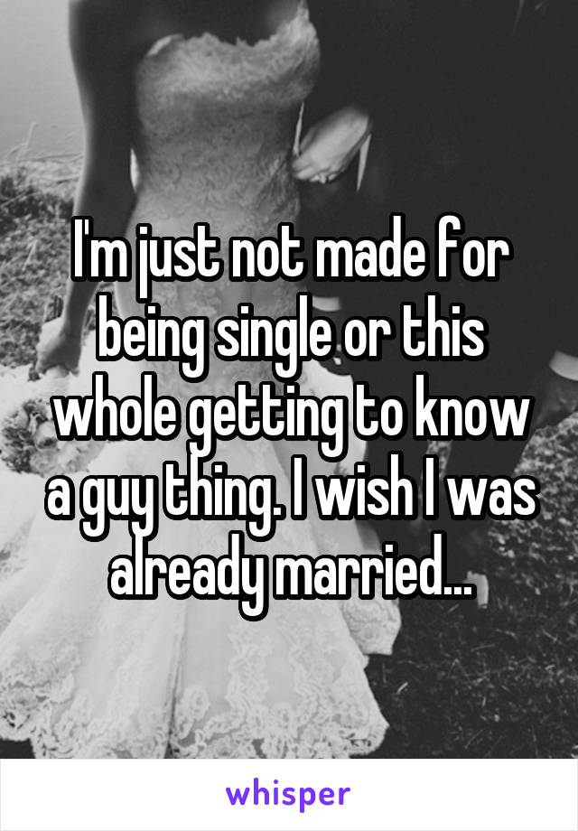 I'm just not made for being single or this whole getting to know a guy thing. I wish I was already married...