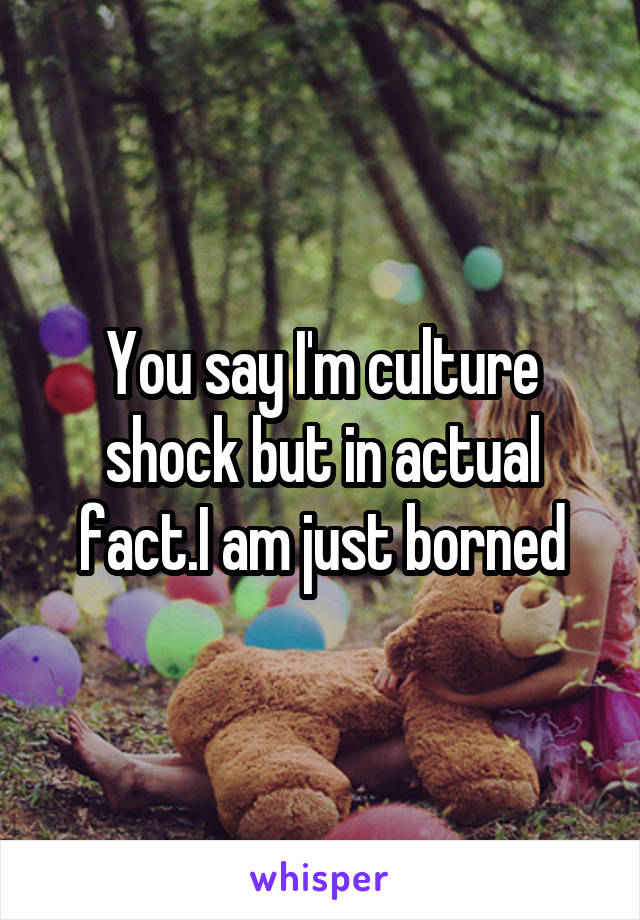 You say I'm culture shock but in actual fact.I am just borned