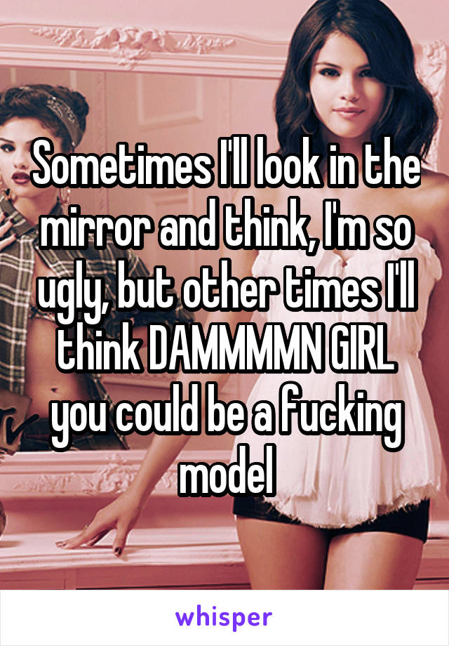 Sometimes I'll look in the mirror and think, I'm so ugly, but other times I'll think DAMMMMN GIRL you could be a fucking model