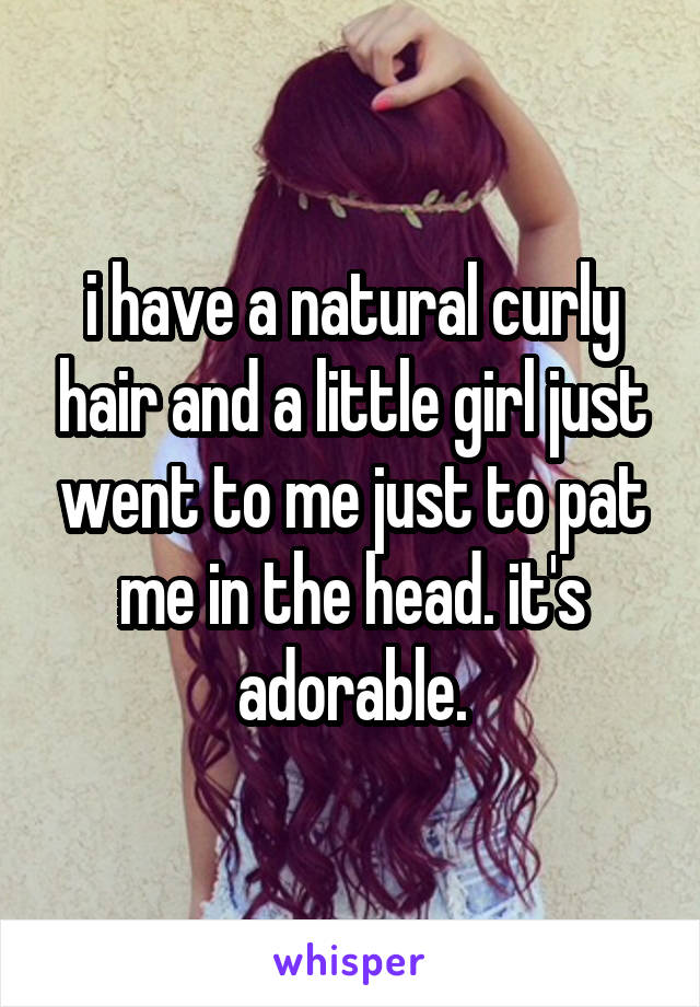 i have a natural curly hair and a little girl just went to me just to pat me in the head. it's adorable.