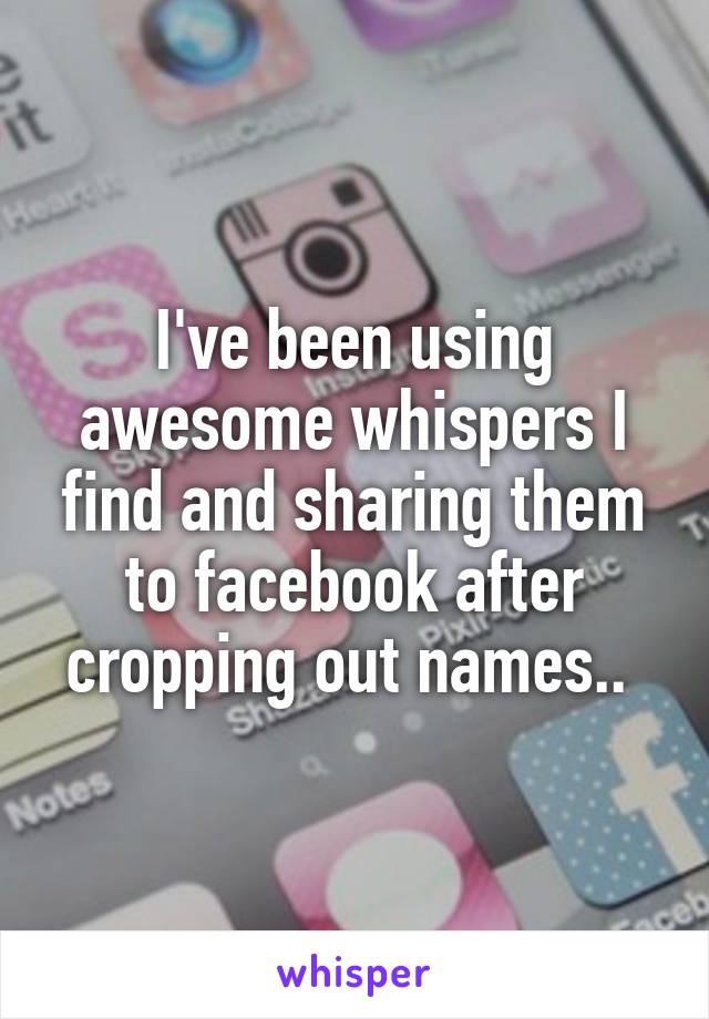 I've been using awesome whispers I find and sharing them to facebook after cropping out names.. 