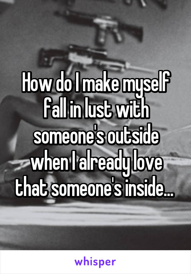 How do I make myself fall in lust with someone's outside when I already love that someone's inside... 