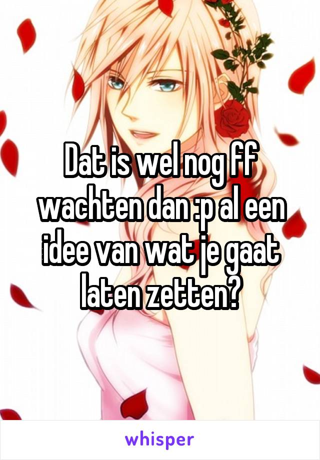 Dat is wel nog ff wachten dan :p al een idee van wat je gaat laten zetten?