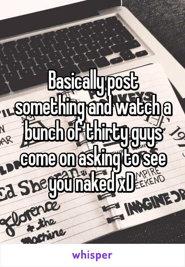 Basically post something and watch a bunch of thirty guys come on asking to see you naked xD 