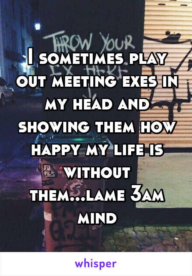 I sometimes play out meeting exes in my head and showing them how happy my life is without them...lame 3am mind