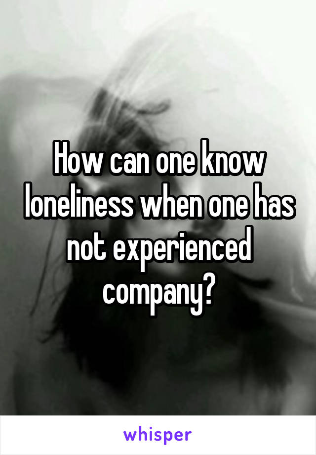 How can one know loneliness when one has not experienced company?