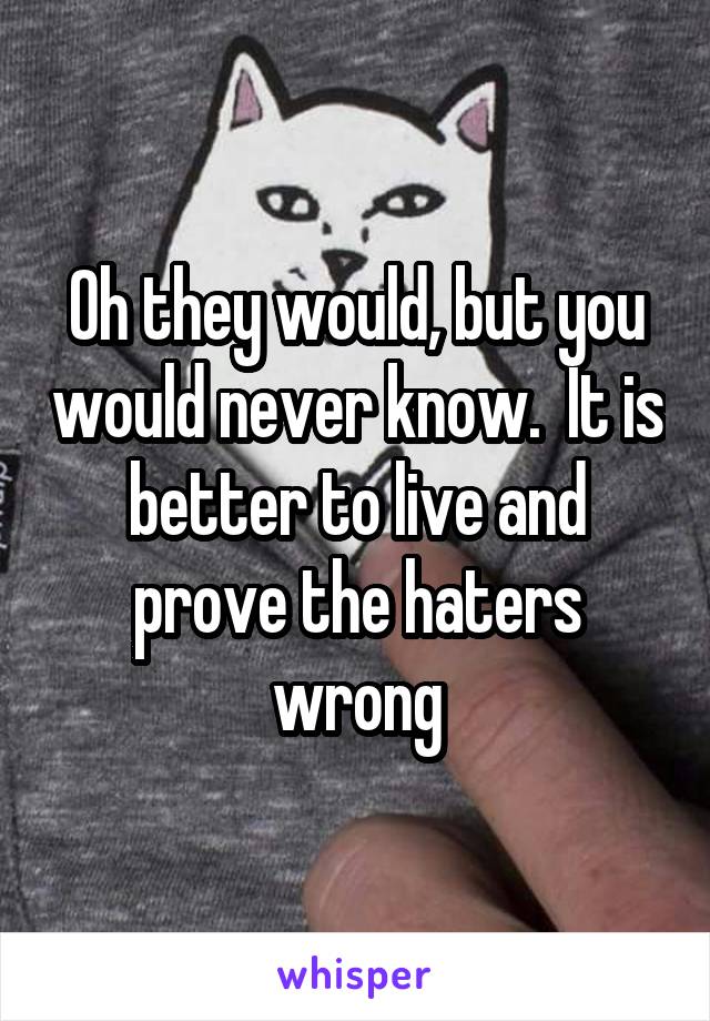 Oh they would, but you would never know.  It is better to live and prove the haters wrong