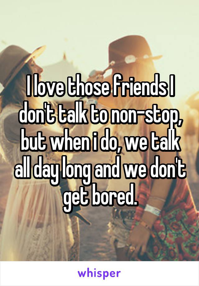 I love those friends I don't talk to non-stop, but when i do, we talk all day long and we don't get bored.