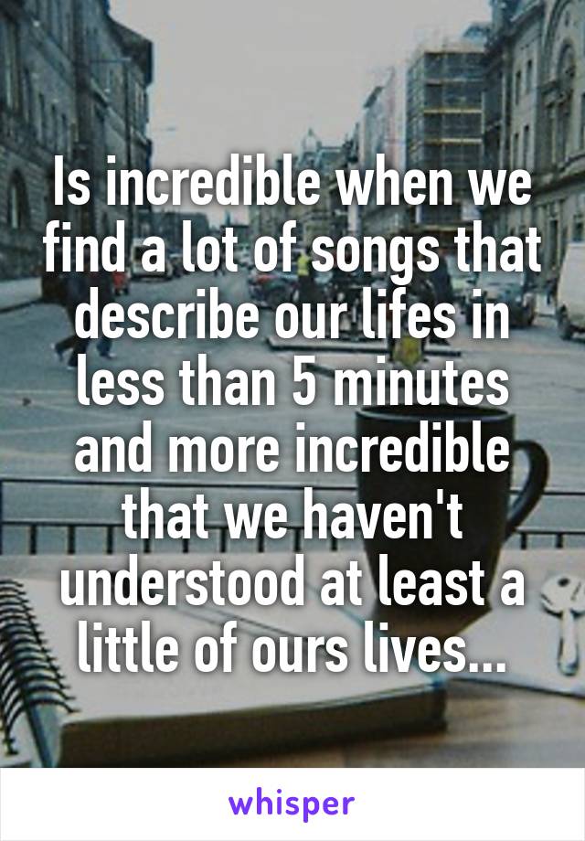 Is incredible when we find a lot of songs that describe our lifes in less than 5 minutes and more incredible that we haven't understood at least a little of ours lives...