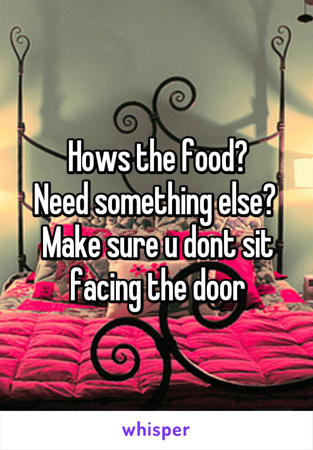 Hows the food?
Need something else? 
Make sure u dont sit facing the door