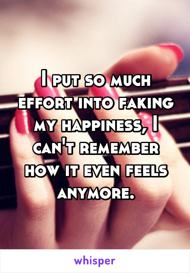 I put so much effort into faking my happiness, I can't remember how it even feels anymore.