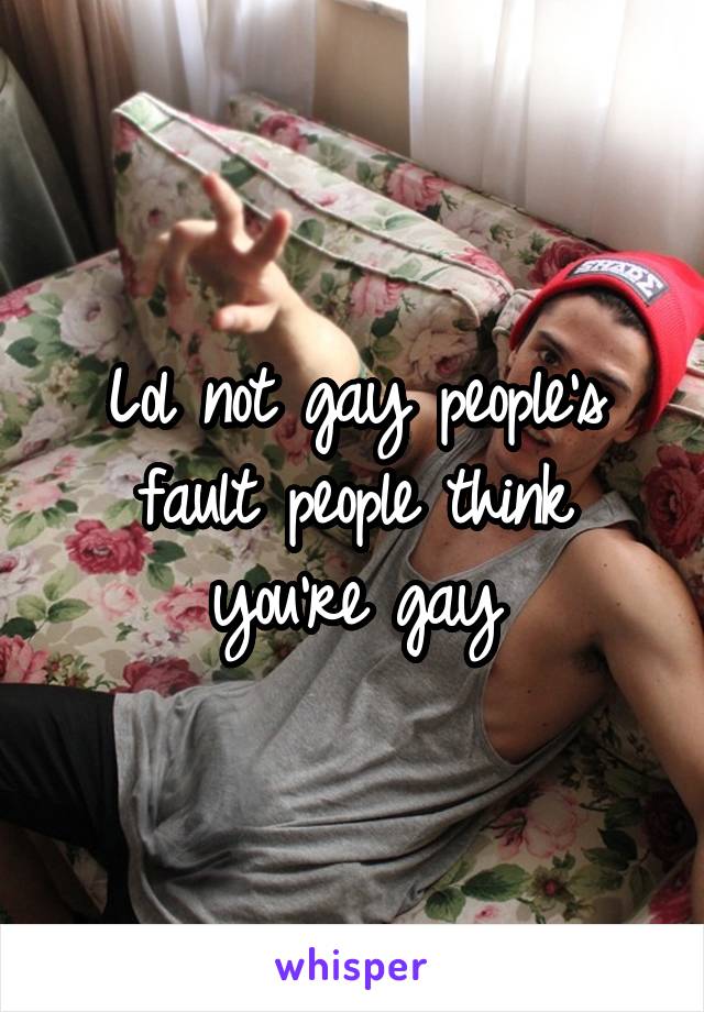 Lol not gay people's fault people think you're gay