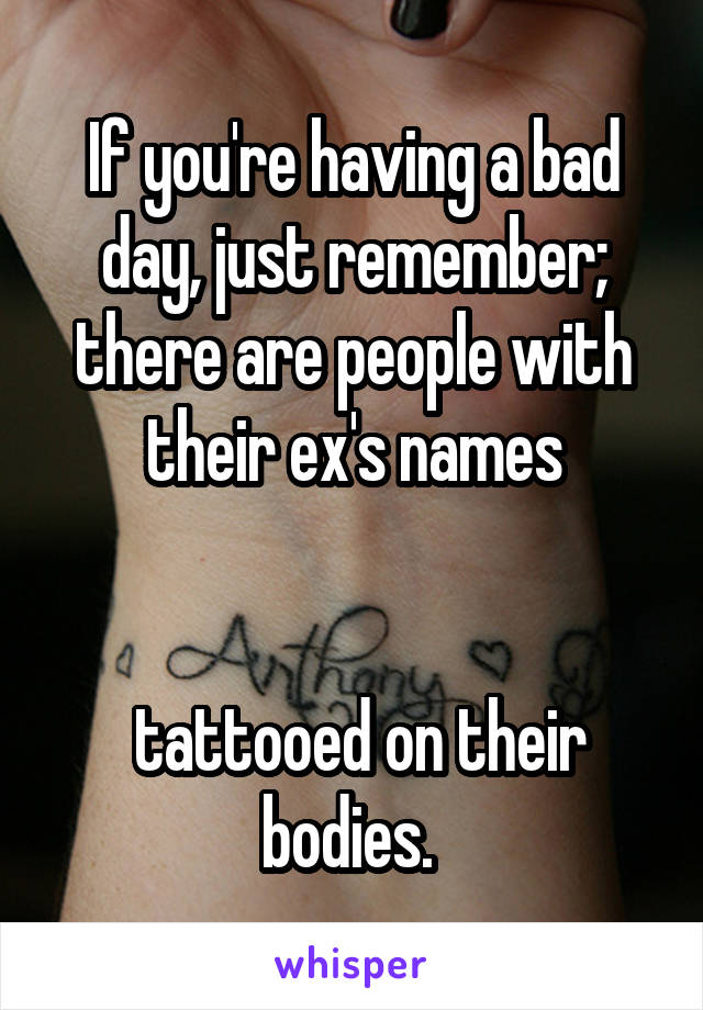 If you're having a bad day, just remember; there are people with their ex's names


 tattooed on their bodies. 