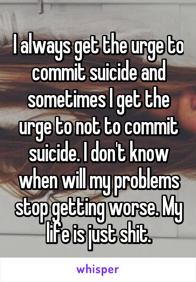 I always get the urge to commit suicide and sometimes I get the urge to not to commit suicide. I don't know when will my problems stop getting worse. My life is just shit.