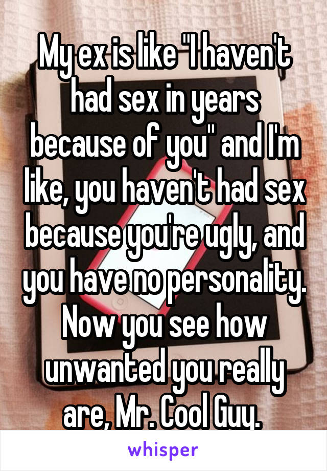 My ex is like "I haven't had sex in years because of you" and I'm like, you haven't had sex because you're ugly, and you have no personality. Now you see how unwanted you really are, Mr. Cool Guy. 