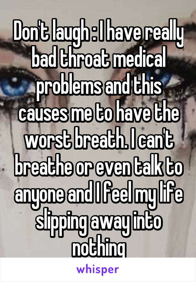 Don't laugh : I have really bad throat medical problems and this causes me to have the worst breath. I can't breathe or even talk to anyone and I feel my life slipping away into nothing