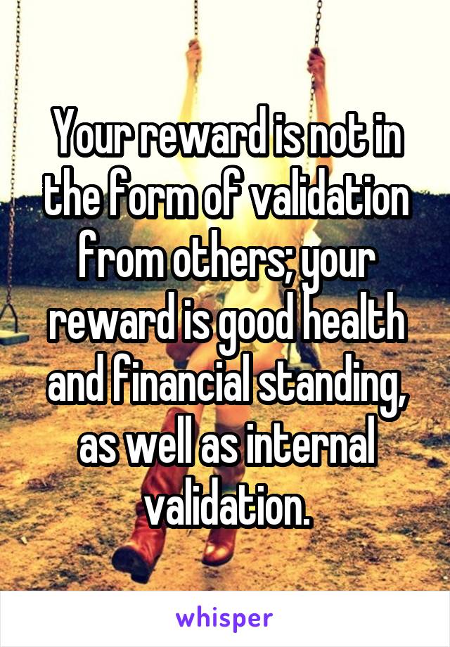 Your reward is not in the form of validation from others; your reward is good health and financial standing, as well as internal validation.