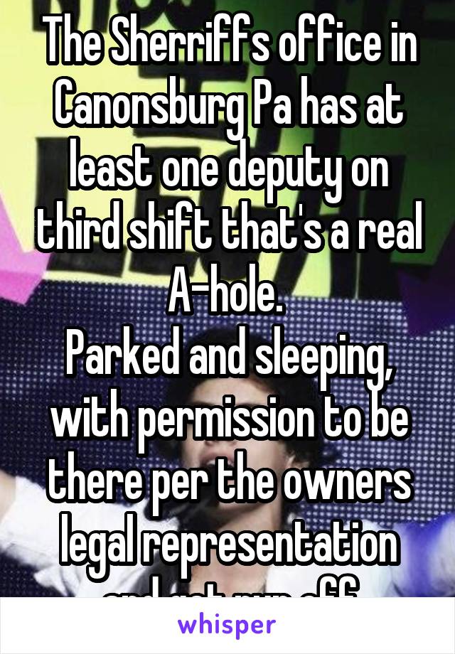 The Sherriffs office in Canonsburg Pa has at least one deputy on third shift that's a real A-hole. 
Parked and sleeping, with permission to be there per the owners legal representation and get run off