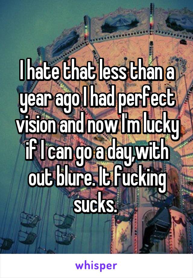 I hate that less than a year ago I had perfect vision and now I'm lucky if I can go a day,with out blure. It fucking sucks. 