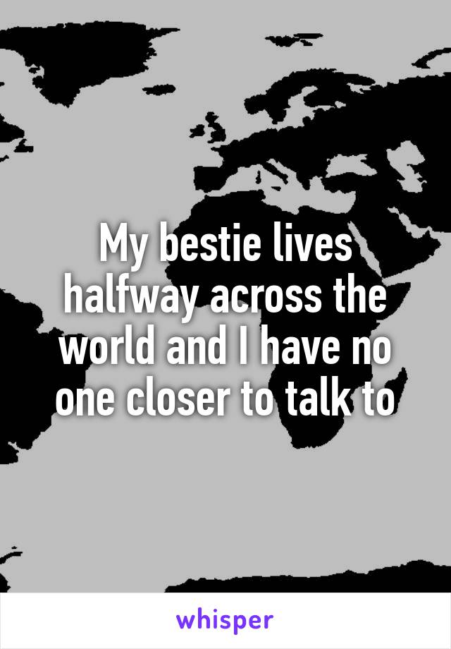 My bestie lives halfway across the world and I have no one closer to talk to