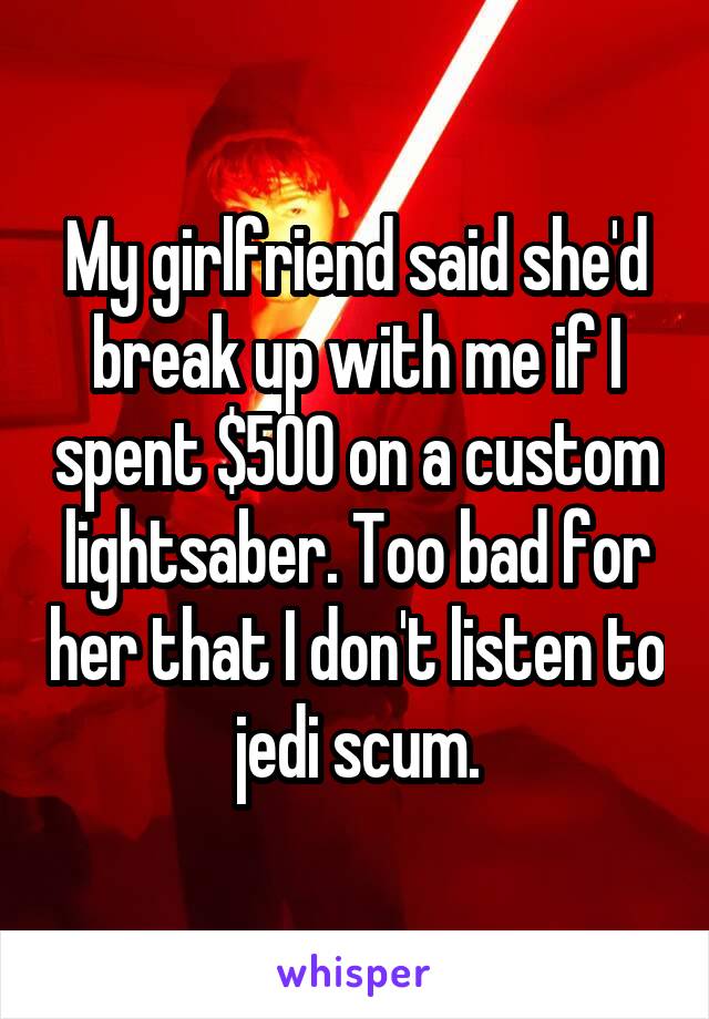 My girlfriend said she'd break up with me if I spent $500 on a custom lightsaber. Too bad for her that I don't listen to jedi scum.