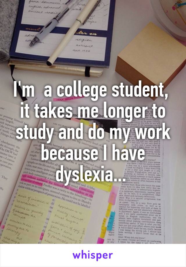 I'm  a college student,  it takes me longer to study and do my work because I have dyslexia... 